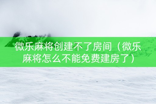 微乐麻将创建不了房间（微乐麻将怎么不能免费建房了）