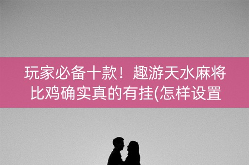 玩家必备十款！趣游天水麻将比鸡确实真的有挂(怎样设置好牌)