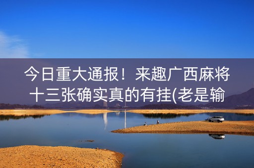 今日重大通报！来趣广西麻将十三张确实真的有挂(老是输怎么办)