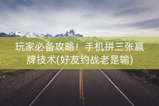 玩家必备攻略！手机拼三张赢牌技术(好友约战老是输)