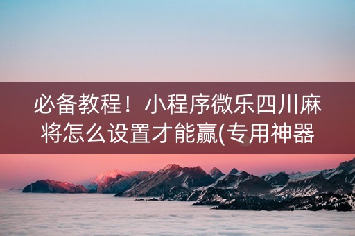 必备教程！小程序微乐四川麻将怎么设置才能赢(专用神器胡牌技巧)