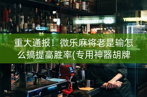 重大通报！微乐麻将老是输怎么搞提高胜率(专用神器胡牌技巧)