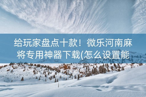 给玩家盘点十款！微乐河南麻将专用神器下载(怎么设置能有好牌)