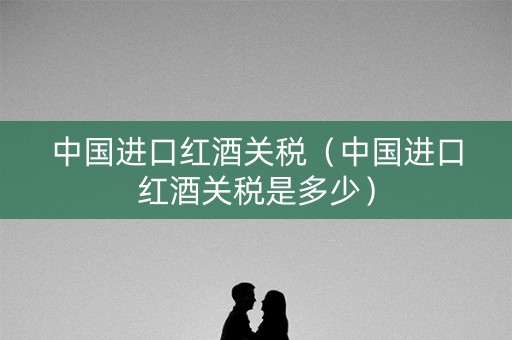 中国进口红酒关税（中国进口红酒关税是多少）