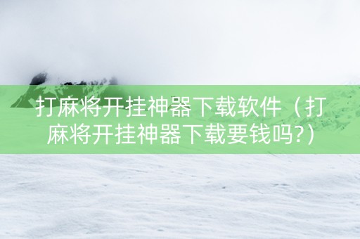打麻将开挂神器下载软件（打麻将开挂神器下载要钱吗?）