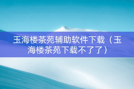 玉海楼茶苑辅助软件下载（玉海楼茶苑下载不了了）