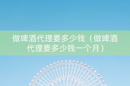 做啤酒代理要多少钱（做啤酒代理要多少钱一个月）