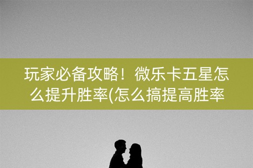 玩家必备攻略！微乐卡五星怎么提升胜率(怎么搞提高胜率)