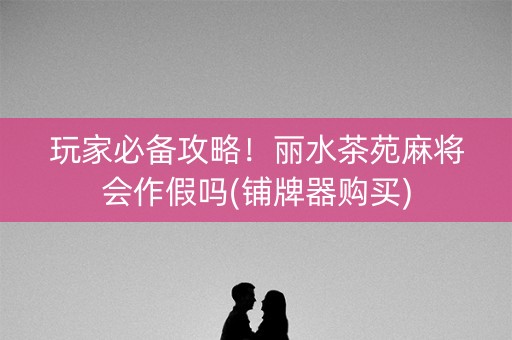 玩家必备攻略！丽水茶苑麻将会作假吗(铺牌器购买)