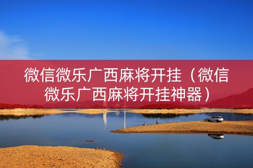 微信微乐广西麻将开挂（微信微乐广西麻将开挂神器）