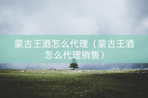 蒙古王酒怎么代理（蒙古王酒怎么代理销售）