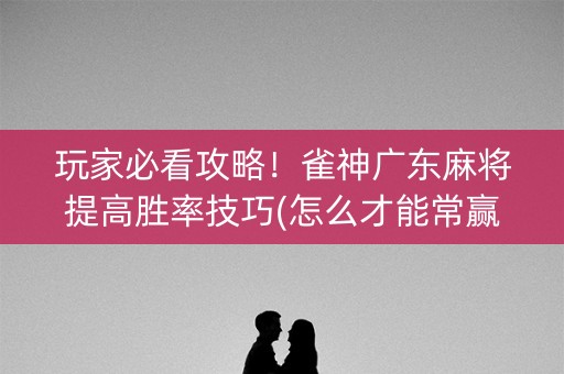 玩家必看攻略！雀神广东麻将提高胜率技巧(怎么才能常赢)