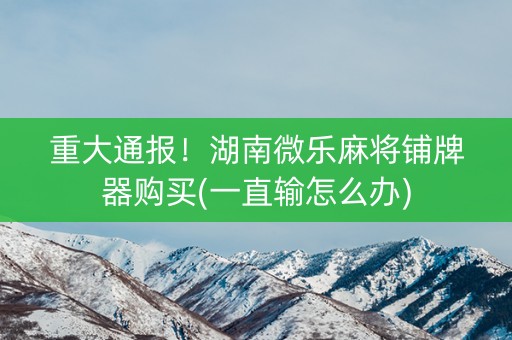 重大通报！湖南微乐麻将铺牌器购买(一直输怎么办)