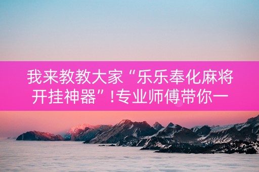 我来教教大家“乐乐奉化麻将开挂神器”!专业师傅带你一起了解（详细教程）-知乎