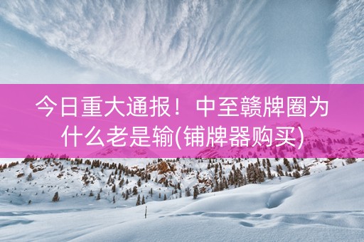 今日重大通报！中至赣牌圈为什么老是输(铺牌器购买)