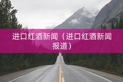 进口红酒新闻（进口红酒新闻报道）