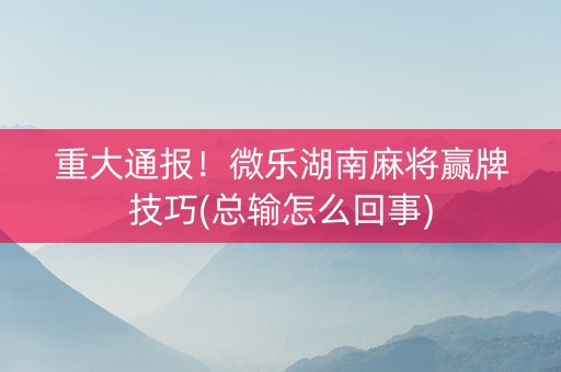 重大通报！微乐湖南麻将赢牌技巧(总输怎么回事)