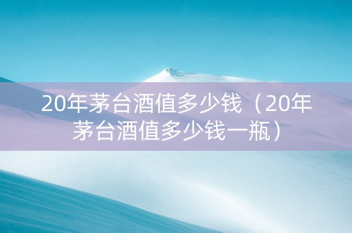 20年茅台酒值多少钱（20年茅台酒值多少钱一瓶）