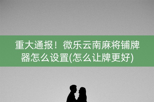 重大通报！微乐云南麻将铺牌器怎么设置(怎么让牌更好)