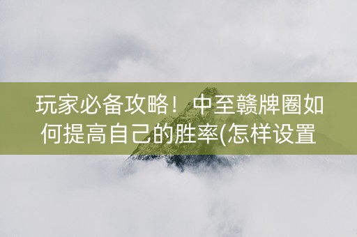 玩家必备攻略！中至赣牌圈如何提高自己的胜率(怎样设置好牌)