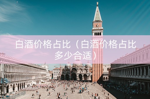 白酒价格占比（白酒价格占比多少合适）