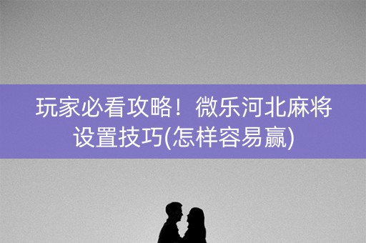 玩家必看攻略！微乐河北麻将设置技巧(怎样容易赢)