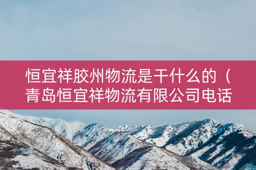 恒宜祥胶州物流是干什么的（青岛恒宜祥物流有限公司电话）