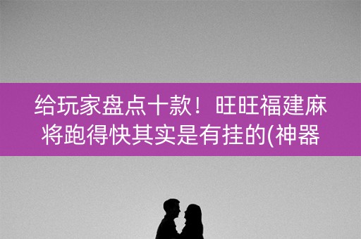 给玩家盘点十款！旺旺福建麻将跑得快其实是有挂的(神器通用版)