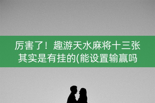 厉害了！趣游天水麻将十三张其实是有挂的(能设置输赢吗)