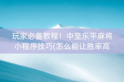 玩家必备教程！中至乐平麻将小程序技巧(怎么能让胜率高)