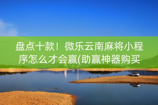 盘点十款！微乐云南麻将小程序怎么才会赢(助赢神器购买)