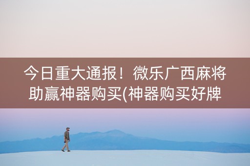 今日重大通报！微乐广西麻将助赢神器购买(神器购买好牌规律)