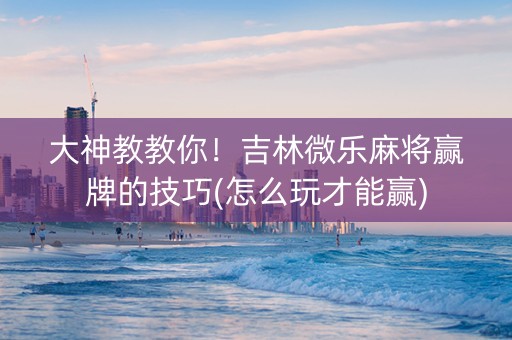 大神教教你！吉林微乐麻将赢牌的技巧(怎么玩才能赢)