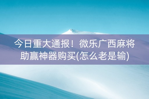 今日重大通报！微乐广西麻将助赢神器购买(怎么老是输)
