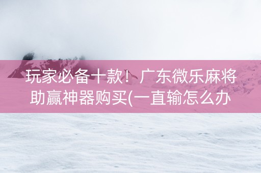 玩家必备十款！广东微乐麻将助赢神器购买(一直输怎么办)