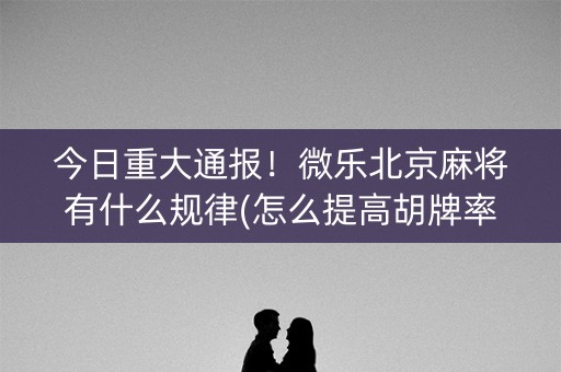 今日重大通报！微乐北京麻将有什么规律(怎么提高胡牌率)