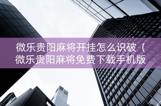 微乐贵阳麻将开挂怎么识破（微乐贵阳麻将免费下载手机版）