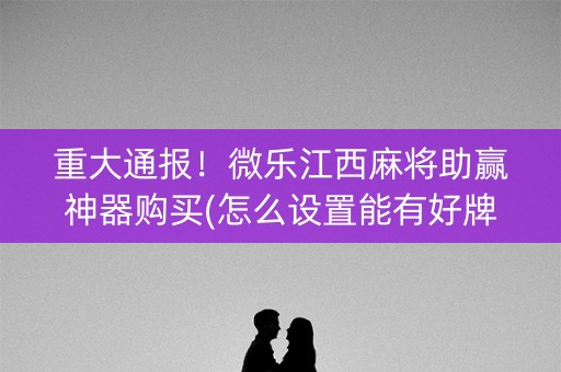 重大通报！微乐江西麻将助赢神器购买(怎么设置能有好牌)