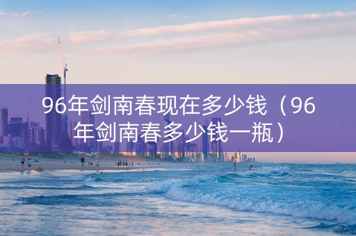 96年剑南春现在多少钱（96年剑南春多少钱一瓶）