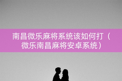 南昌微乐麻将系统该如何打（微乐南昌麻将安卓系统）