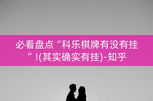 必看盘点“科乐棋牌有没有挂”!(其实确实有挂)-知乎