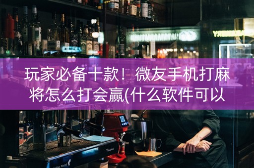 玩家必备十款！微友手机打麻将怎么打会赢(什么软件可以赢)