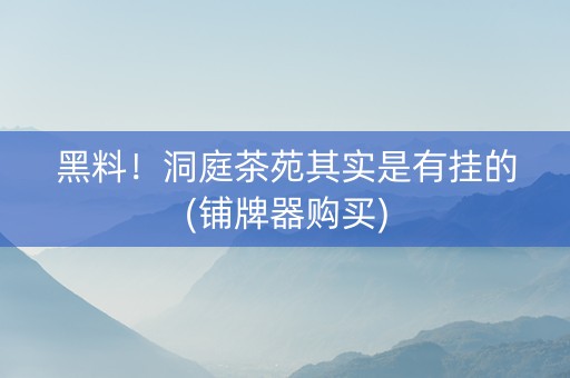 黑料！洞庭茶苑其实是有挂的(铺牌器购买)