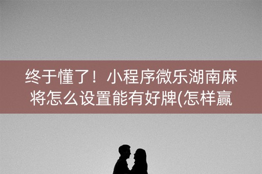终于懂了！小程序微乐湖南麻将怎么设置能有好牌(怎样赢的几率大)