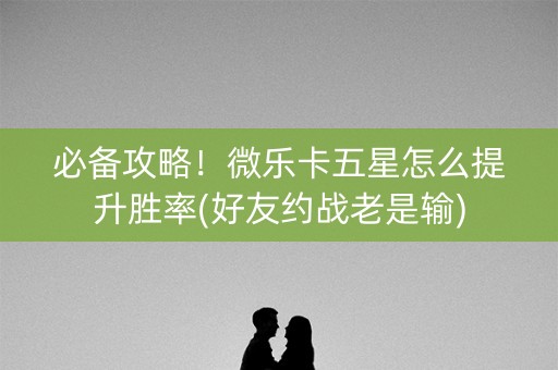 必备攻略！微乐卡五星怎么提升胜率(好友约战老是输)