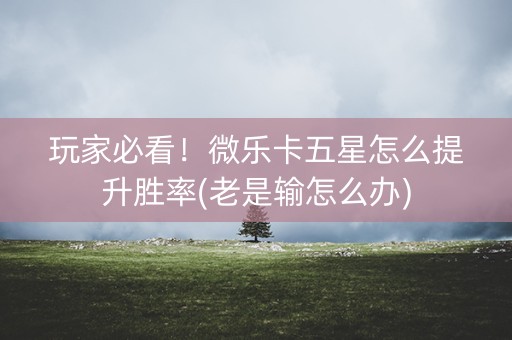 玩家必看！微乐卡五星怎么提升胜率(老是输怎么办)