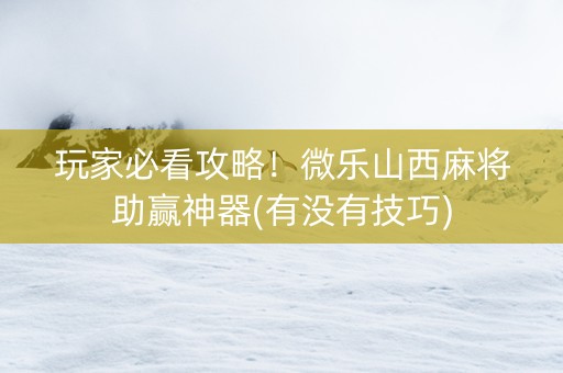 玩家必看攻略！微乐山西麻将助赢神器(有没有技巧)