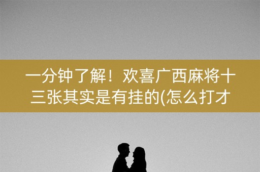 一分钟了解！欢喜广西麻将十三张其实是有挂的(怎么打才会赢)