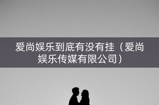 爱尚娱乐到底有没有挂（爱尚娱乐传媒有限公司）
