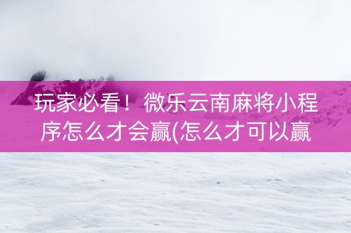 玩家必看！微乐云南麻将小程序怎么才会赢(怎么才可以赢)
